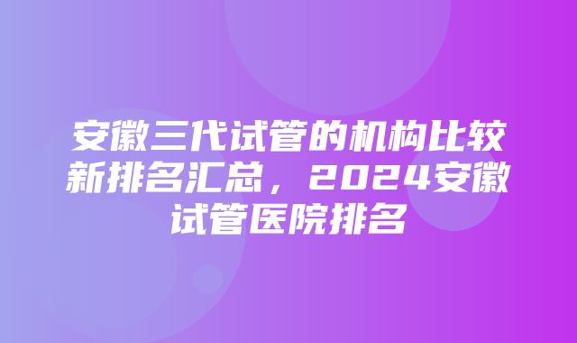 安徽三代试管的机构比较新排名汇总，2024安徽试管医院排名