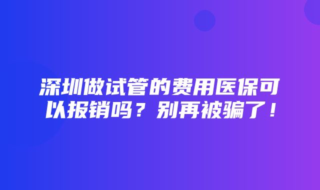 深圳做试管的费用医保可以报销吗？别再被骗了！