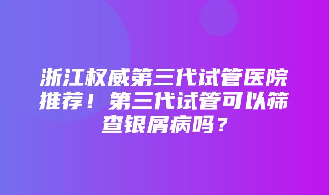 浙江权威第三代试管医院推荐！第三代试管可以筛查银屑病吗？