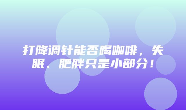 打降调针能否喝咖啡，失眠、肥胖只是小部分！