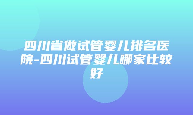 四川省做试管婴儿排名医院-四川试管婴儿哪家比较好