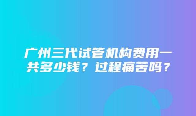 广州三代试管机构费用一共多少钱？过程痛苦吗？