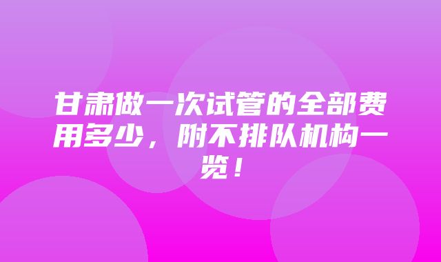 甘肃做一次试管的全部费用多少，附不排队机构一览！