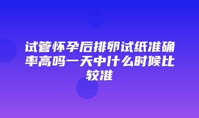 试管怀孕后排卵试纸准确率高吗一天中什么时候比较准