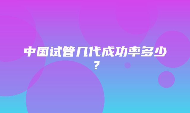 中国试管几代成功率多少？