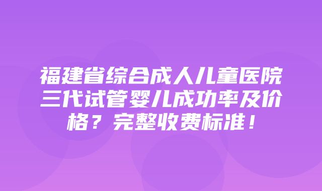 福建省综合成人儿童医院三代试管婴儿成功率及价格？完整收费标准！