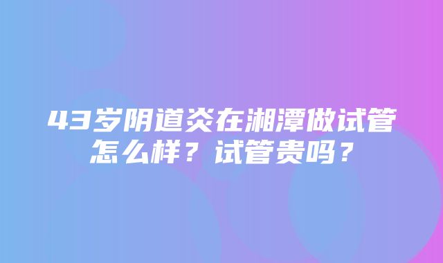 43岁阴道炎在湘潭做试管怎么样？试管贵吗？