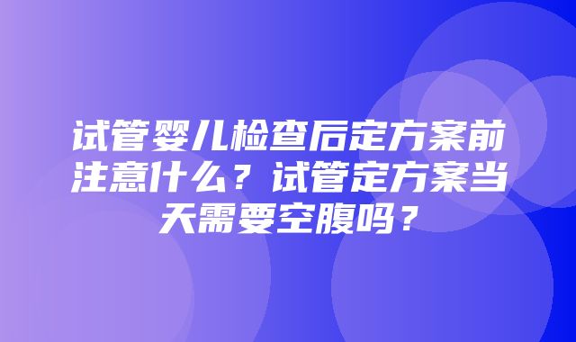 试管婴儿检查后定方案前注意什么？试管定方案当天需要空腹吗？