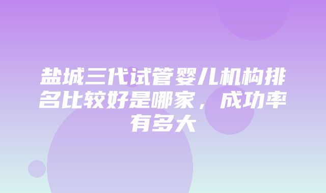 盐城三代试管婴儿机构排名比较好是哪家，成功率有多大