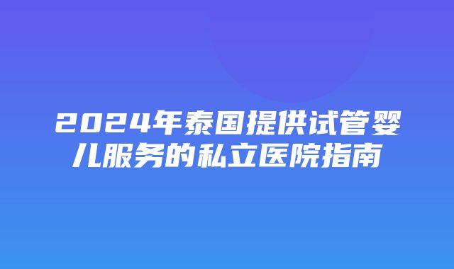 2024年泰国提供试管婴儿服务的私立医院指南