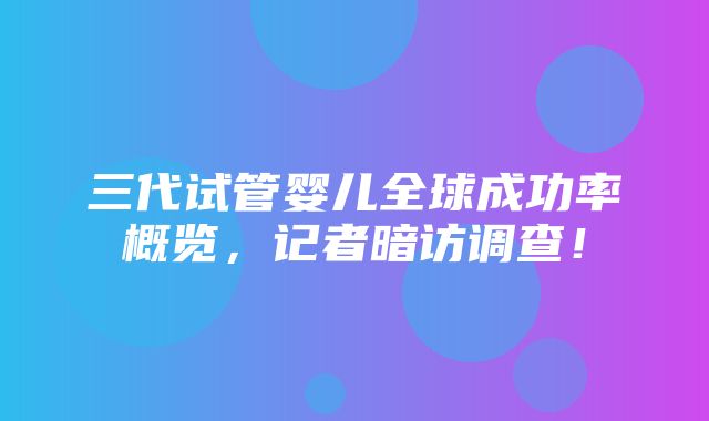 三代试管婴儿全球成功率概览，记者暗访调查！