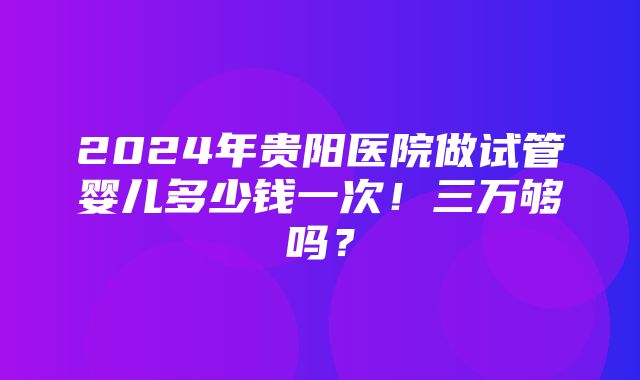 2024年贵阳医院做试管婴儿多少钱一次！三万够吗？