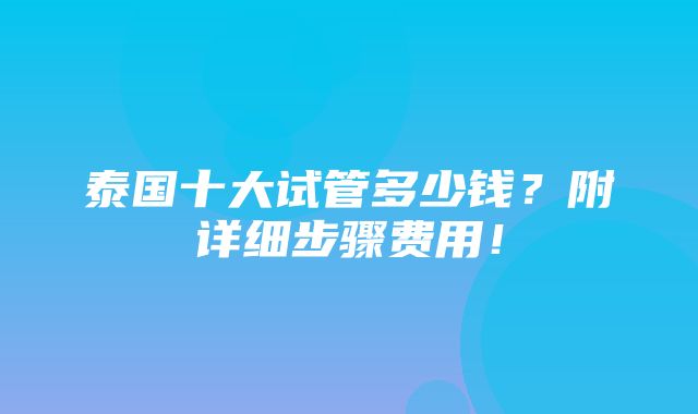 泰国十大试管多少钱？附详细步骤费用！