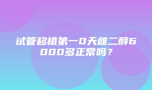 试管移植第一0天雌二醇6000多正常吗？