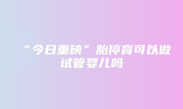 “今日重磅”胎停育可以做试管婴儿吗