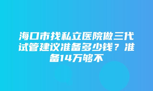 海口市找私立医院做三代试管建议准备多少钱？准备14万够不