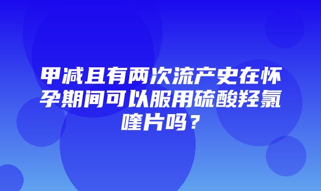 甲减且有两次流产史在怀孕期间可以服用硫酸羟氯喹片吗？