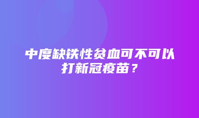 中度缺铁性贫血可不可以打新冠疫苗？