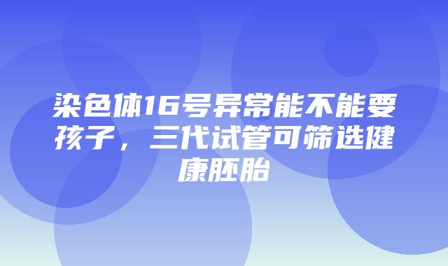 染色体16号异常能不能要孩子，三代试管可筛选健康胚胎