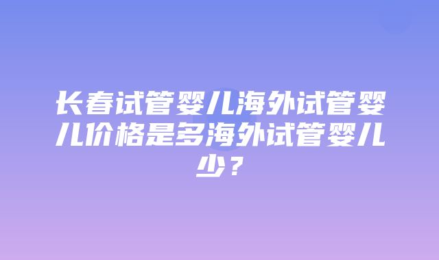 长春试管婴儿海外试管婴儿价格是多海外试管婴儿少？