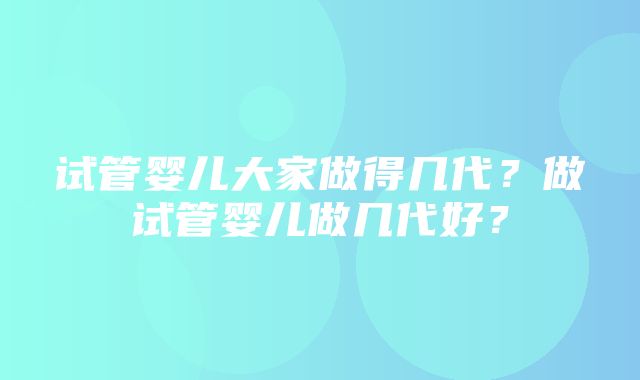 试管婴儿大家做得几代？做试管婴儿做几代好？