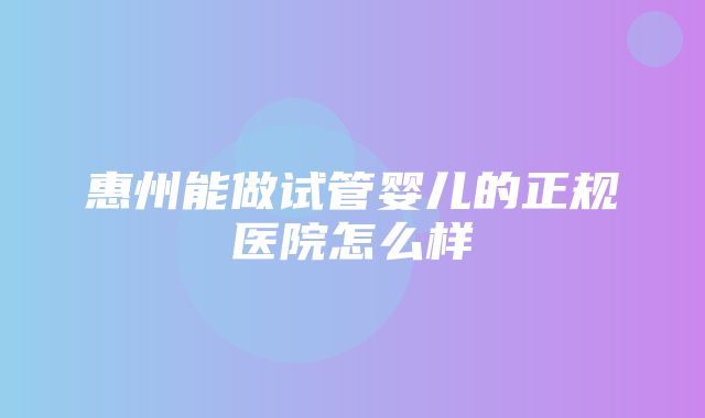 惠州能做试管婴儿的正规医院怎么样