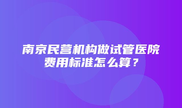 南京民营机构做试管医院费用标准怎么算？