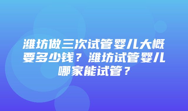 潍坊做三次试管婴儿大概要多少钱？潍坊试管婴儿哪家能试管？