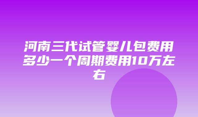 河南三代试管婴儿包费用多少一个周期费用10万左右