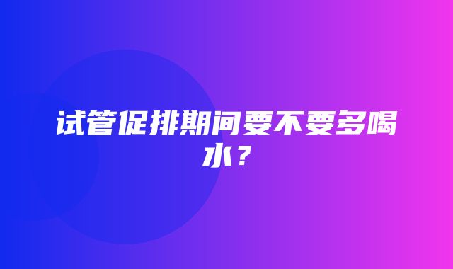 试管促排期间要不要多喝水？