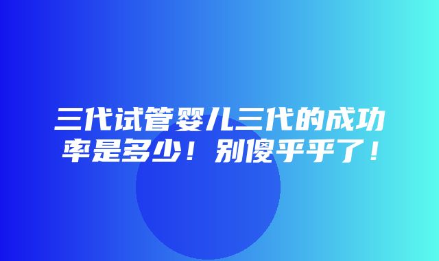 三代试管婴儿三代的成功率是多少！别傻乎乎了！