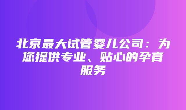 北京最大试管婴儿公司：为您提供专业、贴心的孕育服务