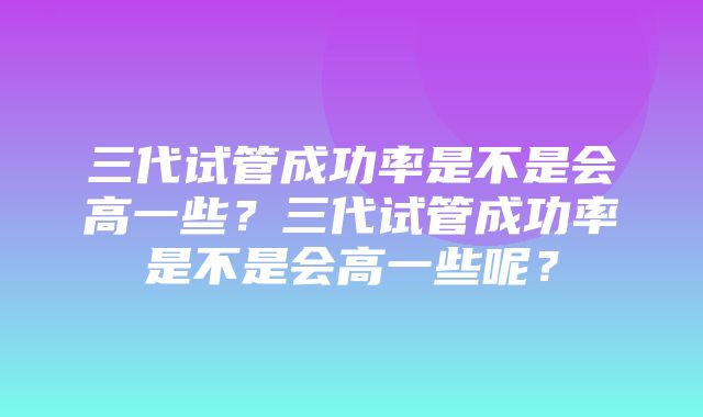 三代试管成功率是不是会高一些？三代试管成功率是不是会高一些呢？