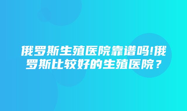 俄罗斯生殖医院靠谱吗!俄罗斯比较好的生殖医院？