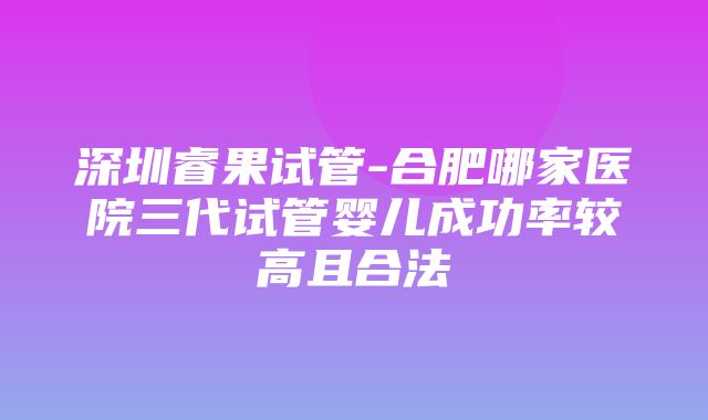 深圳睿果试管-合肥哪家医院三代试管婴儿成功率较高且合法