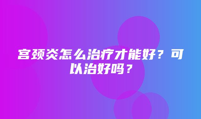 宫颈炎怎么治疗才能好？可以治好吗？