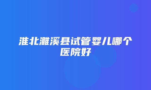 淮北濉溪县试管婴儿哪个医院好