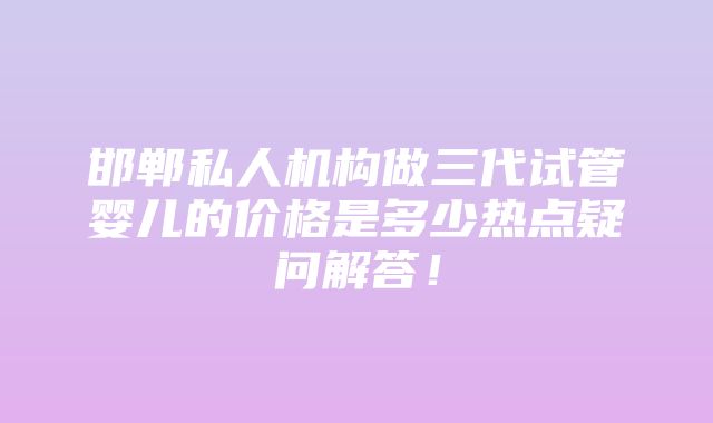 邯郸私人机构做三代试管婴儿的价格是多少热点疑问解答！