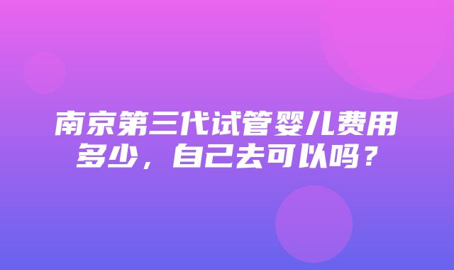 南京第三代试管婴儿费用多少，自己去可以吗？