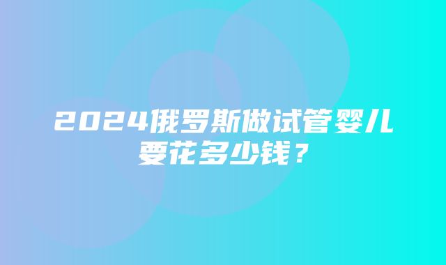 2024俄罗斯做试管婴儿要花多少钱？