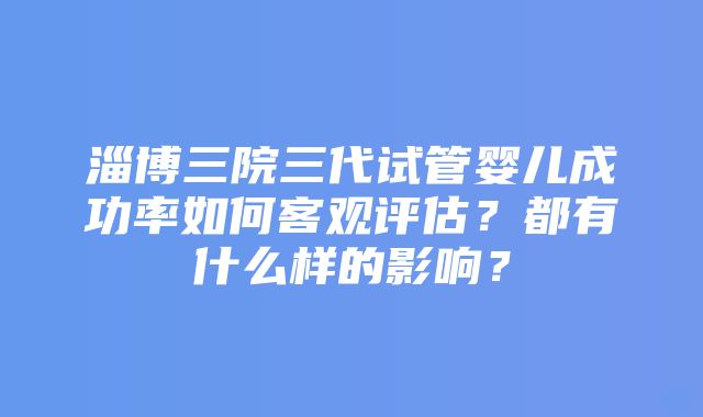 淄博三院三代试管婴儿成功率如何客观评估？都有什么样的影响？