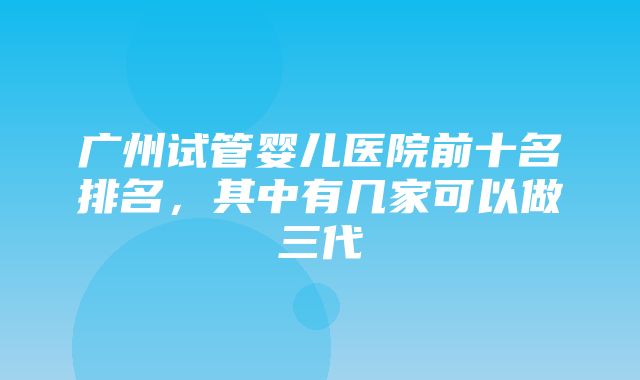 广州试管婴儿医院前十名排名，其中有几家可以做三代