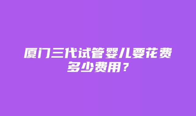 厦门三代试管婴儿要花费多少费用？