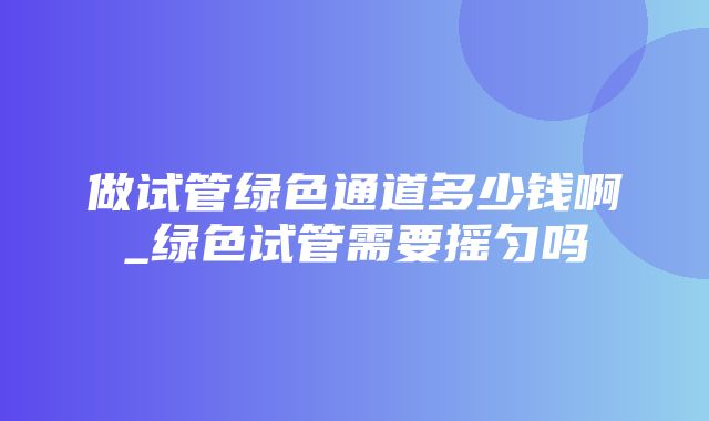 做试管绿色通道多少钱啊_绿色试管需要摇匀吗