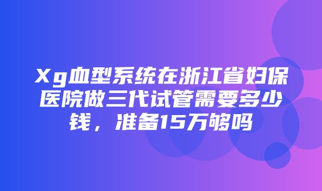 Xg血型系统在浙江省妇保医院做三代试管需要多少钱，准备15万够吗