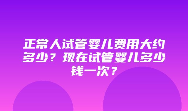 正常人试管婴儿费用大约多少？现在试管婴儿多少钱一次？