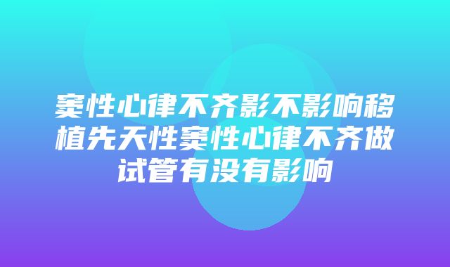 窦性心律不齐影不影响移植先天性窦性心律不齐做试管有没有影响