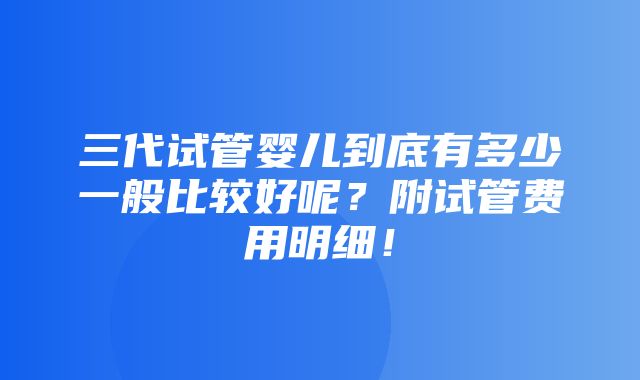 三代试管婴儿到底有多少一般比较好呢？附试管费用明细！