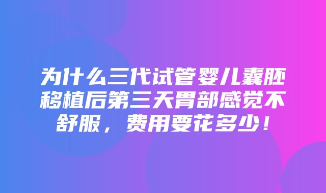 为什么三代试管婴儿囊胚移植后第三天胃部感觉不舒服，费用要花多少！