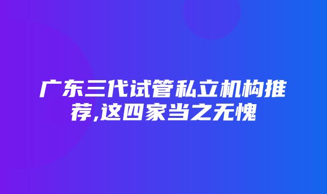 广东三代试管私立机构推荐,这四家当之无愧